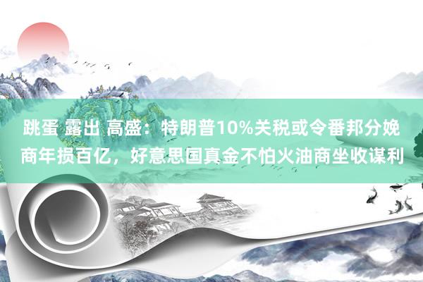 跳蛋 露出 高盛：特朗普10%关税或令番邦分娩商年损百亿，好意思国真金不怕火油商坐收谋利