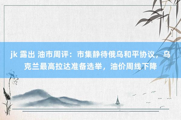 jk 露出 油市周评：市集静待俄乌和平协议，乌克兰最高拉达准备选举，油价周线下降
