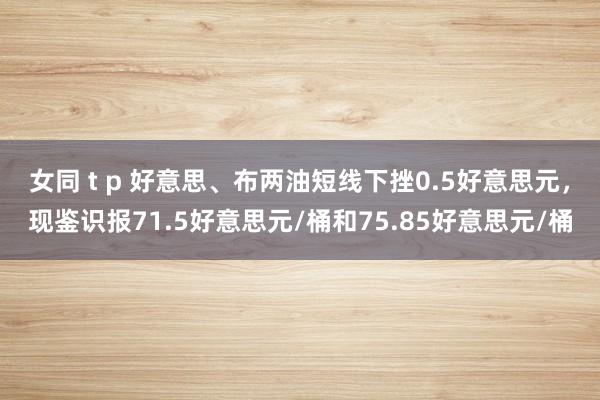 女同 t p 好意思、布两油短线下挫0.5好意思元，现鉴识报71.5好意思元/桶和75.85好意思元/桶