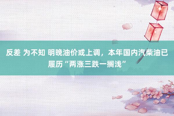 反差 为不知 明晚油价或上调，本年国内汽柴油已履历“两涨三跌一搁浅”