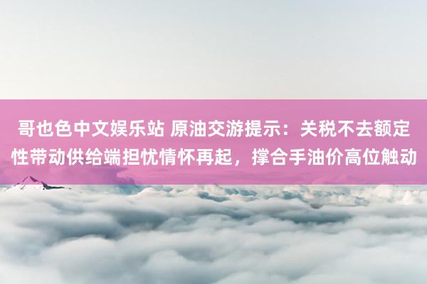 哥也色中文娱乐站 原油交游提示：关税不去额定性带动供给端担忧情怀再起，撑合手油价高位触动