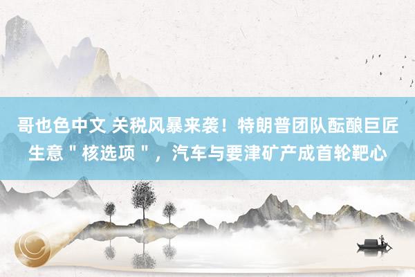 哥也色中文 关税风暴来袭！特朗普团队酝酿巨匠生意＂核选项＂，汽车与要津矿产成首轮靶心